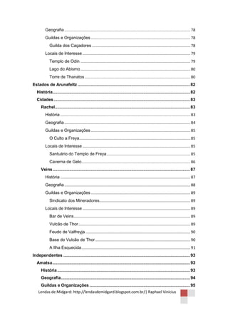Geografia ....................................................................................................................... 78
         Guildas e Organizações .............................................................................................. 78
             Guilda dos Caçadores ............................................................................................. 78
         Locais de Interesse ...................................................................................................... 79
             Templo de Odin ........................................................................................................ 79
             Lago do Abismo ........................................................................................................ 80
             Torre de Thanatos .................................................................................................... 80
Estados de Arunafeltz .............................................................................................. 82
   História................................................................................................................... 82
   Cidades .................................................................................................................. 83
      Rachel ................................................................................................................. 83
         História ........................................................................................................................... 83
         Geografia ....................................................................................................................... 84
         Guildas e Organizações .............................................................................................. 85
             O Culto a Freya......................................................................................................... 85
         Locais de Interesse ...................................................................................................... 85
             Santuário do Templo de Freya ............................................................................... 85
             Caverna de Gelo....................................................................................................... 86
      Veins ................................................................................................................... 87
         História ........................................................................................................................... 87
         Geografia ....................................................................................................................... 88
         Guildas e Organizações .............................................................................................. 89
             Sindicato dos Mineradores...................................................................................... 89
         Locais de Interesse ...................................................................................................... 89
             Bar de Veins .............................................................................................................. 89
             Vulcão de Thor .......................................................................................................... 89
             Feudo de Valfreyja ................................................................................................... 90
             Base do Vulcão de Thor .......................................................................................... 90
             A Ilha Esquecida ....................................................................................................... 91
Independentes .......................................................................................................... 93
   Amatsu ................................................................................................................... 93
      História ............................................................................................................... 93
      Geografia ............................................................................................................ 94
      Guildas e Organizações .................................................................................... 95
    Lendas de Midgard: http://lendasdemidgard.blogspot.com.br/| Raphael Vinicius
 