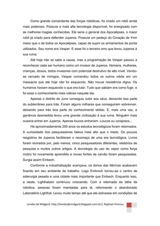 Como grande comandante das forças robóticas, foi criado um robô ainda
mais poderoso. Possuía a mais alta tecnologia disponível, foi energizado com
as melhores magias conhecidas. Ele seria o general dos Apocalipses, o maior
robô já criado para defender Juperos. Possuía um pedaço do Coração de Ymir
maior que o de todos os Apocalipses, capaz de suprir os armamentos de ponta
utilizados. Seu nome era Vesper. E esse foi o terceiro erro que levou Juperos à
sua ruína.
     Até hoje não se sabe a causa, mas a programação de Vesper passou a
reconhecer cada ser humano como um invasor de Juperos. Homens, mulheres,
crianças, idosos, todos invasores com potencial destrutivo de alto nível. Vendo-
se cercado de inimigos, Vesper comandou todos os outros robôs em um
massacre que até hoje não foi esquecido. Não houve resistência digna. Os
humanos haviam esquecido o que era lutar. Tudo que sabiam era como fugir, e
foi esse o conhecimento mais valioso naquele dia.
     Apenas o distrito de Juno conseguiu subir aos céus, deixando boa parte
do subterrâneo para trás. Foram alguns milhares que conseguiram sobreviver,
deixando para trás boa parte do conhecimento obtido. E, mais uma vez, a
ganância desmedida levou uma grande civilização à sua ruína. Ninguém mais
ousaria entrar em Juperos. Apenas loucos entrariam. Loucos ou corajosos...
     Há aproximadamente 250 anos os estudos tecnológicos foram retomados.
A curiosidade dos pesquisadores falava mais alto que o medo. Os poucos
resgistros de Juperos facilitaram o recomeço de uma era tecnológica. Livros
foram revirados por, pelo menos, cinco pesquisadores diferentes, relatórios de
pesquisa e muitos outros artigos. A tecnologia do uso do vapor como força
motriz foi novamente aprendido e novas fontes de carvão foram pesquisadas.
Surgia assim Einbech.
     Conforme a industrialização avançava, os donos das fábricas acabavam
ficando em seu ambiente de trabalho. Logo Einbroch tornou-se o centro de
siderurgia pesada e uma cidade mais importante que Einbech. Enquanto isso,
a oeste, Lighthalzen continuou crescendo. Com a retomada da idéia da
robótica, pessoas foram mandadas para lá, reformando o abandonado
Laboratório Lighthal. Levou muito tempo até que ele estivesse em condições de


  Lendas de Midgard: http://lendasdemidgard.blogspot.com.br/| Raphael Vinicius
 