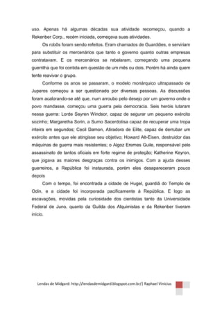 uso. Apenas há algumas décadas sua atividade recomeçou, quando a
Rekenber Corp., recém iniciada, começava suas atividades.
      Os robôs foram sendo refeitos. Eram chamados de Guardiões, e serviriam
para substituir os mercenários que tanto o governo quanto outras empresas
contratavam. E os mercenários se rebelaram, começando uma pequena
guerrilha que foi contida em questão de um mês ou dois. Porém há ainda quem
tente reavivar o grupo.
      Conforme os anos se passaram, o modelo monárquico ultrapassado de
Juperos começou a ser questionado por diversas pessoas. As discussões
foram acalorando-se até que, num arroubo pelo desejo por um governo onde o
povo mandasse, começou uma guerra pela democracia. Seis heróis lutaram
nessa guerra: Lorde Seyren Windsor, capaz de segurar um pequeno exército
sozinho; Margaretha Sorin, a Sumo Sacerdotisa capaz de recuperar uma tropa
inteira em segundos; Cecil Damon, Atiradora de Elite, capaz de derrubar um
exército antes que ele atingisse seu objetivo; Howard Alt-Eisen, destruidor das
máquinas de guerra mais resistentes; o Algoz Eremes Guile, responsável pelo
assassinato de tantos oficiais em forte regime de proteção; Katherine Keyron,
que jogava as maiores desgraças contra os inimigos. Com a ajuda desses
guerreiros, a República foi instaurada, porém eles desapareceram pouco
depois
      Com o tempo, foi encontrada a cidade de Hugel, guardiã do Templo de
Odin, e a cidade foi incorporada pacificamente à República. E logo as
escavações, movidas pela curiosidade dos cientistas tanto da Universidade
Federal de Juno, quanto da Guilda dos Alquimistas e da Rekenber tiveram
início.




   Lendas de Midgard: http://lendasdemidgard.blogspot.com.br/| Raphael Vinicius
 