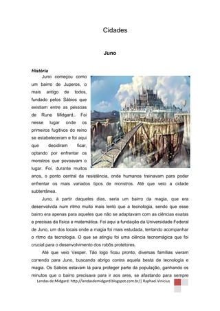 Cidades


                                           Juno


História
     Juno começou como
um bairro de Juperos, o
mais      antigo    de    todos,
fundado pelos Sábios que
existiam entre as pessoas
de     Rune     Midgard..     Foi
nesse       lugar    onde      os
primeiros fugitivos do reino
se estabeleceram e foi aqui
que        decidiram        ficar,
optando por enfrentar os
monstros que povoavam o
lugar. Foi, durante muitos
anos, o ponto central da resistência, onde humanos treinavam para poder
enfrentar os mais variados tipos de monstros. Até que veio a cidade
subterrânea.
       Juno, à partir daqueles dias, seria um bairro da magia, que era
desenvolvida num ritmo muito mais lento que a tecnologia, sendo que esse
bairro era apenas para aqueles que não se adaptavam com as ciências exatas
e precisas da física e matemática. Foi aqui a fundação da Universidade Federal
de Juno, um dos locais onde a magia foi mais estudada, tentando acompanhar
o ritmo da tecnologia. O que se atingiu foi uma ciência tecnomágica que foi
crucial para o desenvolvimento dos robôs protetores.
       Até que veio Vesper. Tão logo ficou pronto, diversas famílias vieram
correndo para Juno, buscando abrigo contra aquela besta de tecnologia e
magia. Os Sábios estavam lá para proteger parte da população, ganhando os
minutos que o bairro precisava para ir aos ares, se afastando para sempre
     Lendas de Midgard: http://lendasdemidgard.blogspot.com.br/| Raphael Vinicius
 