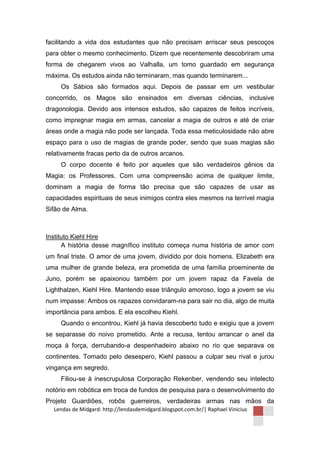 facilitando a vida dos estudantes que não precisam arriscar seus pescoços
para obter o mesmo conhecimento. Dizem que recentemente descobriram uma
forma de chegarem vivos ao Valhalla, um tomo guardado em segurança
máxima. Os estudos ainda não terminaram, mas quando terminarem...
     Os Sábios são formados aqui. Depois de passar em um vestibular
concorrido, os Magos são ensinados em diversas ciências, inclusive
dragonologia. Devido aos intensos estudos, são capazes de feitos incríveis,
como impregnar magia em armas, cancelar a magia de outros e até de criar
áreas onde a magia não pode ser lançada. Toda essa meticulosidade não abre
espaço para o uso de magias de grande poder, sendo que suas magias são
relativamente fracas perto da de outros arcanos.
     O corpo docente é feito por aqueles que são verdadeiros gênios da
Magia: os Professores. Com uma compreensão acima de qualquer limite,
dominam a magia de forma tão precisa que são capazes de usar as
capacidades espirituais de seus inimigos contra eles mesmos na terrível magia
Sifão de Alma.



Instituto Kiehl Hire
      A história desse magnífico instituto começa numa história de amor com
um final triste. O amor de uma jovem, dividido por dois homens. Elizabeth era
uma mulher de grande beleza, era prometida de uma família proeminente de
Juno, porém se apaixonou também por um jovem rapaz da Favela de
Lighthalzen, Kiehl Hire. Mantendo esse triângulo amoroso, logo a jovem se viu
num impasse: Ambos os rapazes convidaram-na para sair no dia, algo de muita
importância para ambos. E ela escolheu Kiehl.
     Quando o encontrou, Kiehl já havia descoberto tudo e exigiu que a jovem
se separasse do noivo prometido. Ante a recusa, tentou arrancar o anel da
moça à força, derrubando-a despenhadeiro abaixo no rio que separava os
continentes. Tomado pelo desespero, Kiehl passou a culpar seu rival e jurou
vingança em segredo.
     Filiou-se à inescrupulosa Corporação Rekenber, vendendo seu intelecto
notório em robótica em troca de fundos de pesquisa para o desenvolvimento do
Projeto Guardiões, robôs guerreiros, verdadeiras armas nas mãos da
  Lendas de Midgard: http://lendasdemidgard.blogspot.com.br/| Raphael Vinicius
 