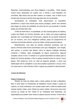 Rekenber, comercializados com Rune Midgard e Arunafeltz . Parte desses
fundos foram destinados em acabar com a família a qual Elizabeth era
prometida. Não tardou até que eles caissem na miséria, mas aí Kiehl viu-se
tomado pelo remorso e decidiu fazer algo pelo bem da humanidade.
     Aproveitando      as    instalações    onde     desenvolvera      os    Guardiões,
transformou o local numa escola para alunos prodígios, porém sem dinheiro
para pagar um ensino de qualidade, tal como ele em sua juventude. E decidiu
adotar seu primeiro filho, Kiel.
     O filho de Kiehl Hire é, na atualidade, um dos maiores gênios da robótica,
criador dos Robôs de Terceira Geração, isto é, robôs com peças orgânicas
geradas com a tecnologia dos homúnculos, capazes de se passar facilmente
por um humano, com uma inteligência artificial, presa em pergaminhos de
memória concentrada estáveis, acima da média, criando pequenos gênios.
     Recentemente, uma série de eventos estranhos aconteceu com os
alunos. Diversos deles foram encontrados como que “desligados”, sem reação,
sem pensar, e sumiam dias depois, como se alguma maldição estivesse
rondando o Instituto. Após investigação de alguns aventureiros, algumas
verdades vieram à tona: O instituto é um grande labortatório de testes para os
Robôs de Terceira geração e Kiel os estava transformando em armas. Pouco
depois, Kiel revelou-se como um robô de segunda geração, o único cuja
desativação não foi obrigatória e que seus projetos superariam o do pai, Criou
um corpo para si, mais evoluído e forte, e agora seu paradeiro é desconhecido.



Locais de Interesse


Palácio Presidencial
     Situado ao norte da cidade está o centro político de toda a República.
Aqui é onde todos os Presidentes da República moram desde a queda de
Juperos, um local confortável, com amplas salas onde o chefe de estado pode
receber ilustres visitas, como líderes de outras nações. Há poucos anos eram
comuns as visitas do Rei Tristan III ao Presidente Karl Wierstrass, em
negociações que podiam durar horas ou apenas poucos minutos. O local não é

   Lendas de Midgard: http://lendasdemidgard.blogspot.com.br/| Raphael Vinicius
 