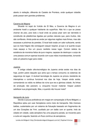 aberto à visitação, diferente do Castelo de Prontera, onde qualquer cidadão
pode passar sem grandes problemas.



Caverna de Magma
    Situada no sopé do Vulcão de El Mes, a Caverna de Magma é um
ambiente hostil a qualquer habitante da superfície. Não há o que se possa
chamar de piso, pois todo o local onde se possa pisar sem ser derretido é
constituído de plataformas ligadas por pontes naturais que, para muitos, não
são confiáveis. Ainda pode-se andar por algumas regiões mais firmes, mas são
escassas e próximas às paredes. O local todo exala um calor sufocante, sendo
que os mais frágeis não conseguem sequer respirar, já que o ar quente ocupa
mais espaço e fica um pouco rarefeito nesse lugar. Correm relatos da
existência de monstros feitos de puro magma, capazes de destroçar o corpo de
uma pessoa comum apenas tocando com suas mãos incandescentes, tornando
este um péssimo lugar para visitar.



Juperos
     A antiga cidade ultra-tecnológica de Juperos ainda existe nos dias de
hoje, porém pobre daquele que acha que o tempo consumiu os sistemas de
segurança do lugar. A durável tecnologia de Juperos se provou resistente às
intempéries e continua funcional nos dias de hoje. Vesper ainda existe,
comandando os robôs na defesa da ruína que era a gloriosa cidade. As linhas
de produção não pararam, e, enquanto houver material, Vesper poderá
satisfazer sua programação. Mas, e quando não houver mais?



Aeroporto de Juno
    Devido à pouca proficiência em magia em comparação à Rune Midgard, a
República optou por usar Aeroplanos como meio de transporte. São imensos
balões, sustentados por um sistema de flutuação baseado em fragmentos de
um dos Corações de Ymir, auxiliado por um balão com ar quente. Indo de
cidade em cidade, cada aeroplano faz uma pequena parada, se movendo para
a outra em seguida, fazendo um fluxo contínuo de aeroplanos.

  Lendas de Midgard: http://lendasdemidgard.blogspot.com.br/| Raphael Vinicius
 
