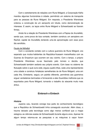 Com o estreitamento de relações com Rune Midgard, a Corporação Kafra
mandou algumas funcionárias à cidade, permitindo um sistema de transporte
para as pessoas de Rune Midgard. Em resposta, o Presidente Wierstrass
ordenou a construção de um aeroporto em Izlude, como demonstração de
interesse. E assim, os laços entre Rune Midgard e Schwartzwald se fizeram
firmes.
     Ainda há a relação do Presidente Wierstrass com a Papisa de Arunafeltz,
sendo que, como prova de boa vontade, também construiu um aeroplano em
Rachel, capital de Arunafeltz, tentando uma de aproximação com esse povo
tão xenófobo.

Feudo de Nithafjol
    Com o constante contato com a cultura guerreira de Rune Midgard, era
esperado que muitos habitantes da República ficassem maravilhados com as
Guerras do Emperium que ocorrem em seu vizinho. Com o tempo, o próprio
Presidente   Wierstrass     viu-se   fascinado     pelo    torneio   e   decidiu   que
Schwartzwald também sediaria seu próprio evento. Com base no sistema de
flutuação sobre o qual Juno está, ergueu quatro ilhas, cada uma representando
uma cidade e construiu fortalezas semelhantes às de Rune Midgard, uma em
cada ilha. Entretanto, seguiu um padrão diferente, permitindo aos guerreiros
erguer verdadeiras barricadas e fornecendo a eles Guardiões melhores que os
exportados para Rune Midgard, tornando o trabalho do atacante muito mais
árduo.



                             Einbroch e Einbech


História
     Juperos caiu, levando consigo boa parte do conhecimento tecnológico
que a República de Schwartzwald tinha conseguido acumular. Além disso, o
trauma deixado pela tecnologia como algo menos confiável que a magia
estagnou as ciências exatas de Schwartzwald durante alguns anos. Apenas há
algum tempo retomou-se as pesquisas e as máquinas à vapor foram


  Lendas de Midgard: http://lendasdemidgard.blogspot.com.br/| Raphael Vinicius
 