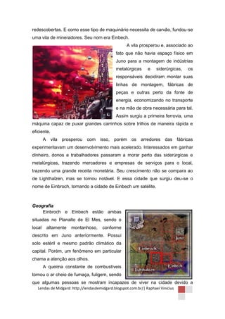 redescobertas. E como esse tipo de maquinário necessita de carvão, fundou-se
uma vila de mineradores. Seu nom era Einbech.
                                                    A vila prosperou e, associado ao
                                              fato que não havia espaço físico em
                                              Juno para a montagem de indústrias
                                              metalúrgicas      e    siderúrgicas,     os
                                              responsáveis decidiram montar suas
                                              linhas de montagem, fábricas de
                                              peças e outras perto da fonte de
                                              energia, economizando no transporte
                                              e na mão de obra necessária para tal.
                                              Assim surgiu a primeira ferrovia, uma
máquina capaz de puxar grandes carrinhos sobre trilhos de maneira rápida e
eficiente.
        A    vila   prosperou   com   isso,   porém    os   arredores     das     fábricas
experimentavam um desenvolvimento mais acelerado. Interessados em ganhar
dinheiro, donos e trabalhadores passaram a morar perto das siderúrgicas e
metalúrgicas, trazendo mercadores e empresas de serviços para o local,
trazendo uma grande receita monetária. Seu crescimento não se compara ao
de Lighthalzen, mas se tornou notável. E essa cidade que surgiu deu-se o
nome de Einbroch, tornando a cidade de Einbech um satélite.



Geografia
    Einbroch e Einbech estão ambas
situadas no Planalto de El Mes, sendo o
local       altamente   montanhoso,    conforme
descrito em Juno anteriormente. Possui
solo estéril e mesmo padrão climático da
capital. Porém, um fenômeno em particular
chama a atenção aos olhos.
        A queima constante de combustíveis
tornou o ar cheio de fumaça, fuligem, sendo
que algumas pessoas se mostram incapazes de viver na cidade devido a
   Lendas de Midgard: http://lendasdemidgard.blogspot.com.br/| Raphael Vinicius
 
