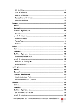 Clã dos Ninjas ............................................................................................................... 95
   Locais de Interesse ........................................................................................... 96
      Lago de Amaterasu ...................................................................................................... 96
      Palácio Imperial de Amatsu ........................................................................................ 96
      Labirinto de Tatame ..................................................................................................... 96
Louyang ................................................................................................................. 97
   História ............................................................................................................... 97
   Geografia ............................................................................................................ 98
   Guildas e Organizações .................................................................................... 99
      Wu Lin ............................................................................................................................ 99
   Locais de Interesse ........................................................................................... 99
      Castelo do Dragão........................................................................................................ 99
      Tumba Real ................................................................................................................... 99
      Hospital ........................................................................................................................ 100
Kunlun.................................................................................................................. 100
   História ............................................................................................................. 100
   Geografia .......................................................................................................... 101
   Guildas e Organizações .................................................................................. 102
      Casamenteiras de Kunlun ......................................................................................... 102
   Locais de Interesse ......................................................................................... 102
      Santuário de Xi Wang Mu ......................................................................................... 102
      Arena de Kunlun ......................................................................................................... 103
Ayothaya .............................................................................................................. 103
   História ............................................................................................................. 103
   Geografia .......................................................................................................... 105
   Guildas e Organizações .................................................................................. 105
      Academia de Muay Thai ............................................................................................ 105
      Labirinto do Santuário Ancestral .............................................................................. 106
Umbala ................................................................................................................. 106
   História ............................................................................................................. 106
   Geografia .......................................................................................................... 107
   Guildas e Organizações .................................................................................. 108
      Os Seringueiros de Umbala ...................................................................................... 108
   Locais de Interesse ......................................................................................... 109

 Lendas de Midgard: http://lendasdemidgard.blogspot.com.br/| Raphael Vinicius
 