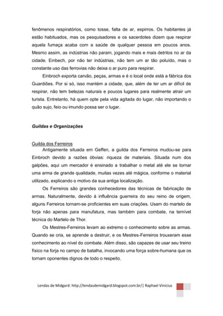 fenômenos respiratórios, como tosse, falta de ar, espirros. Os habitantes já
estão habituados, mas os pesquisadores e os sacerdotes dizem que respirar
aquela fumaça acaba com a saúde de qualquer pessoa em poucos anos.
Mesmo assim, as indústrias não param, jogando mais e mais detritos no ar da
cidade. Einbech, por não ter indústrias, não tem um ar tão poluído, mas o
constante uso das ferrovias não deixa o ar puro para respirar.
     Einbroch exporta carvão, peças, armas e é o local onde está a fábrica dos
Guardiões. Por si só, isso mantém a cidade, que, além de ter um ar difícil de
respirar, não tem belezas naturais e poucos lugares para realmente atrair um
turista. Entretanto, há quem opte pela vida agitada do lugar, não importando o
quão sujo, feio ou imundo possa ser o lugar.



Guildas e Organizações


Guilda dos Ferreiros
     Antigamente situada em Geffen, a guilda dos Ferreiros mudou-se para
Einbroch devido a razões óbvias: riqueza de materiais. Situada num dos
galpões, aqui um mercador é ensinado a trabalhar o metal até ele se tornar
uma arma de grande qualidade, muitas vezes até mágica, conforme o material
utilizado, explicando o motivo da sua antiga localização.
     Os Ferreiros são grandes conhecedores das técnicas de fabricação de
armas. Naturalmente, devido à influência guerreira do seu reino de origem,
alguns Ferreiros tornam-se proficientes em suas criações. Usam do martelo de
forja não apenas para manufatura, mas também para combate, na temível
técnica do Martelo de Thor.
     Os Mestres-Ferreiros levam ao extremo o conhecimento sobre as armas.
Quando se cria, se aprende a destruir, e os Mestres-Ferreiros trouxeram esse
conhecimento ao nível do combate. Além disso, são capazes de usar seu treino
físico na forja no campo de batalha, invocando uma força sobre-humana que os
tornam oponentes dignos de todo o respeito.




  Lendas de Midgard: http://lendasdemidgard.blogspot.com.br/| Raphael Vinicius
 