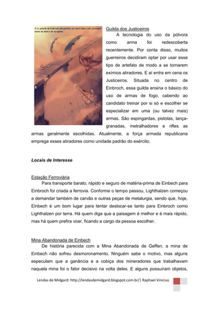 Guilda dos Justiceiros
                                              A tecnologia do uso da pólvora
                                         como        arma        foi        redescoberta
                                         recentemente. Por conta disso, muitos
                                         guerreiros decidiram optar por usar esse
                                         tipo de artefato de modo a se tornarem
                                         exímios atiradores. E aí entra em cena os
                                         Justiceiros.    Situada       no    centro   de
                                         Einbroch, essa guilda ensina o básico do
                                         uso de armas de fogo, cabendo ao
                                         candidato treinar por si só e escolher se
                                         especializar em uma (ou talvez mais)
                                         armas. São espingardas, pistolas, lança-
                                         granadas, metralhadores e rifles as
armas geralmente escolhidas. Atualmente, a força armada republicana
emprega esses atiradores como unidade padrão do exército.



Locais de Interesse


Estação Ferroviária
     Para transporte barato, rápido e seguro de matéria-prima de Einbech para
Einbroch foi criada a ferrovia. Conforme o tempo passou, Lighthalzen começou
a demandar também de carvão e outras peças de metalurgia, sendo que, hoje,
Einbech é um bom lugar para tentar deslocar-se tanto para Einbroch como
Lighthalzen por terra. Há quem diga que a paisagem é melhor e é mais rápido,
mas há quem prefira voar, ficando a cargo da pessoa escolher.



Mina Abandonada de Einbech
     De história parecida com a Mina Abandonada de Geffen, a mina de
Einbech não sofreu desmoronamento. Ninguém sabe o motivo, mas alguns
especulam que a ganância e a cobiça dos mineradores que trabalhavam
naquela mina foi o fator decisivo na volta deles. E alguns possuíram objetos,

  Lendas de Midgard: http://lendasdemidgard.blogspot.com.br/| Raphael Vinicius
 