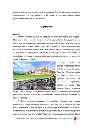 desde pequenos Ursinhos até mesmo Fornalhas. E ainda há os que manipulam
o equipamento de maior potência, o RSX-0806, em sua eterna busca pelas
preciosidades além do carvão da mina.



                                   Lighthalzen


História
     Juperos sempre foi alvo de ataques de monstros desde sua criação.
Diariamente algum monstro tentava invadir a cidade, tentando recuperar o seu
ninho, seu lar ou qualquer outra coisa pertinente. Essa luta diária começou a
desgastar pos humanos, mesmo com toda a tecnologia bélica que tinham. Os
monstros estavam em maior número e se reproduziam por ninhadas, enquanto
os humanos se reproduziam lentamente. Então alguém em um momento de
genialidade (ou loucura) sugeriu algo que mudaria para sempre o rumo de
Juperos. Refazer a criação.
                                                               Para         recriar,      é
                                                         preciso compreender como
                                                         é feito e como funciona.
                                                         Para tal, foi encarregado
                                                         ao    Doutor       Zenit     Zerter
                                                         Lighthal,        alquimista     de
                                                         lendária           competência,
                                                         estudar      o     projeto     dos
                                                         deuses. Como precisava
de paz, levou consigo uma pequena tropa e eliminou todos os monstros que
habitavam um local, fixando lá seu laboratório. Assim começou o estudo da
gênese humana.
     Conforme os estudos forneciam os resultados, o alicerce para o sonho
delirante dos pesquisadores ia se formando. Até que, com a compreensão dos
fatos, começaram a relaizar aquilo que muitos hoje chamariam de insanidade.
Começaram a criar humanos de metal, superiores a seus progenitores, porém
sem uma mente com livre arbítrio. Assim, os humanos puderam relaxar. Eram

  Lendas de Midgard: http://lendasdemidgard.blogspot.com.br/| Raphael Vinicius
 
