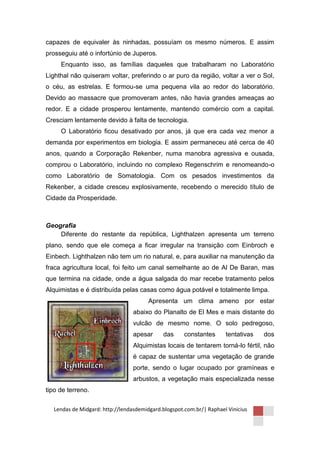 capazes de equivaler às ninhadas, possuíam os mesmo números. E assim
prosseguiu até o infortúnio de Juperos.
     Enquanto isso, as famílias daqueles que trabalharam no Laboratório
Lighthal não quiseram voltar, preferindo o ar puro da região, voltar a ver o Sol,
o céu, as estrelas. E formou-se uma pequena vila ao redor do laboratório.
Devido ao massacre que promoveram antes, não havia grandes ameaças ao
redor. E a cidade prosperou lentamente, mantendo comércio com a capital.
Cresciam lentamente devido à falta de tecnologia.
     O Laboratório ficou desativado por anos, já que era cada vez menor a
demanda por experimentos em biologia. E assim permaneceu até cerca de 40
anos, quando a Corporação Rekenber, numa manobra agressiva e ousada,
comprou o Laboratório, incluindo no complexo Regenschrim e renomeando-o
como Laboratório de Somatologia. Com os pesados investimentos da
Rekenber, a cidade cresceu explosivamente, recebendo o merecido título de
Cidade da Prosperidade.



Geografia
    Diferente do restante da república, Lighthalzen apresenta um terreno
plano, sendo que ele começa a ficar irregular na transição com Einbroch e
Einbech. Lighthalzen não tem um rio natural, e, para auxiliar na manutenção da
fraca agricultura local, foi feito um canal semelhante ao de Al De Baran, mas
que termina na cidade, onde a água salgada do mar recebe tratamento pelos
Alquimistas e é distribuída pelas casas como água potável e totalmente limpa.
                                       Apresenta um clima ameno por estar
                                 abaixo do Planalto de El Mes e mais distante do
                                 vulcão de mesmo nome. O solo pedregoso,
                                 apesar      das     constantes      tentativas   dos
                                 Alquimistas locais de tentarem torná-lo fértil, não
                                 é capaz de sustentar uma vegetação de grande
                                 porte, sendo o lugar ocupado por gramíneas e
                                 arbustos, a vegetação mais especializada nesse
tipo de terreno.

  Lendas de Midgard: http://lendasdemidgard.blogspot.com.br/| Raphael Vinicius
 