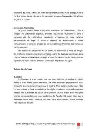 excessão de Juno), a testa-de-ferro da Rekenber ganhou muito espaço. Com o
cenário dessa forma, não seria de se estranhar que a Corporação Kafra fosse
engolida no futuro.



Guilda dos Alquimistas
     A guilda matriz, onde a alquimia realmente se desenvolveu. Com a
criação do Laboratório Lighthal, diversos alquimistas mudaram-se para a
pequena vila de Lighthalzen, estudando e fazendo os mais variados
experimentos no lugar. E assim a alquimia se desenvolveu a níveis
inimagináveis, a ponto da criação de seres orgânicos diferentes dos humanos:
os Homúnculos.
     Na ocasião da criação de Al De Baran, foi construída a torre do relógio.
Os melhores engenheiros foram enviados, além de diversos alquimistas para
criarem monstros capazes de proteger a torre. Da mesma forma, os alquimistas
optaram por ficar, criando a filial da Guilda dos Alqumistas no lugar.



Locais de Interesse


A Favela
    Lighthalzen é uma cidade com um dos maiores contrastes já vistos.
Tendo a linha férrea como referência, um lado apresenta prosperidade, luxo,
enquanto o outro demonstra pobreza e miséria. Para evitar a mistura dos ricos
com os pobres, a força armada local faz vigília constante, impedindo qualquer
pessoa não autorizada de cruzar para qualquer um dos lados. Esse fato gera
imenso descontentamento nos habitantes da Favela. Há quem diga que a
Rekenber tenha usado pessoas daqui em seus experimentos, porém até hoje
não há provas do fato.




  Lendas de Midgard: http://lendasdemidgard.blogspot.com.br/| Raphael Vinicius
 