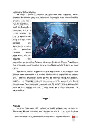 Laboratório de Somatologia
    O antigo Laboratório Lighthal foi comprado pela Rekenber, sendo
anexado ao ramo de pesquisas, recente na corporação. Para fins de diversos
projetos, entre eles o
Projeto Guardiões, o
local foi destinado a
pesquisas     sobre    o
corpo     humano,     já
que os registros das
pesquisas aqui foram
perdidos              em
Juperos. No primeiro
piso,        pesquisas
menores           eram
conduzidas, mas no
segundo             que
aconteciam as barbáries. Foi para cá que os Heróis da Guerra Republicana
foram trazidos, numa tentativa de criar o soldado perfeito à partir de seus
dados.
        De acesso restrito, experimentos que expulsariam a sanidade de uma
pessoa foram conduzidos e o material descartável foi depositado no terceiro
piso. Toda essa brutalidade trouxe de volta os espíritos de algumas cobaias,
sedentos por vingança, matando indiscriminadamente qualquer um dentro
daquele lugar. Tempos depois, o segundo piso foi fechado, pois era impossível
estar lá sem receber ataques. E nem todas as cobaias morreram nos
experimentos...



                                       Hugel


História
     Algumas caravanas que fugiram de Rune Midgard não pararam no
Planalto de El Mes. A maioria das pessoas que não ficou no lugar dirigiu-se

  Lendas de Midgard: http://lendasdemidgard.blogspot.com.br/| Raphael Vinicius
 
