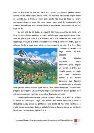 para as Planícies de Ida, um local árido como um deserto, porém menos
quente. Outra parte seguiu para o Norte. Até hoje não se sabe se foi por terem
se perdido ou, a hipótese mais bem aceita nos dias de hoje, se foram
criminosos deixados para trás para morrer como punição, explicando a lei
máxima de nunca se importar com o que a pessoa fez, mas com o que ela faz
hoje em dia.
     De um jeito ou de outro, a pequena caravana encontrou, ao norte, um
local de terras férteis, perto da encosta, perfeito para recomeçarem suas vidas,
sem se preocupar com o que fizeram ou o que deixaram de fazer. Um
recomeço absoluto. E todos encararam isso como o perdão de Odin, que os
colocou frente a esse lugar ideal, a esse pequeno paraíso. E a fé a Odin
                                                           começou a crescer com
                                                           força        entre      aquelas
                                                           pessoas.
                                                                   Os              séculos
                                                           seguintes                 foram
                                                           dedicados para           erguer
                                                           um templo a Odin, tão
                                                           grande quanto a glória
                                                           que       eles         poderiam
                                                           exaltar      a   ele.    Foram
                                                           gerações         que    fizeram
                                                           aquele templo, e, quando
ficou pronto, todos usavam para adorar Odin, fazer oferendas. Tinham seus
próprios Sacerdotes, uma estrutura religiosa invejável em muitos pontos. Isso
até a corrupção dos valores e a completa destruição do lugar.
     Hugel não teve um grande desenvolvimento militar, dada a índole pacífica
e festiva da população. Logo, não houve resistência nenhuma quando a
República tentou anexá-la, ganhando uma saída ao mar mais vantajosa e
muito conveniente.Além disso, a cidade tornou-se famosa como um ponto de
férias para os habitantes da República.




  Lendas de Midgard: http://lendasdemidgard.blogspot.com.br/| Raphael Vinicius
 