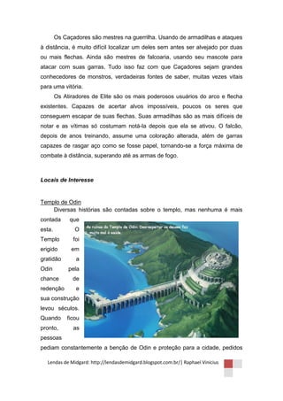 Os Caçadores são mestres na guerrilha. Usando de armadilhas e ataques
à distância, é muito difícil localizar um deles sem antes ser alvejado por duas
ou mais flechas. Ainda são mestres de falcoaria, usando seu mascote para
atacar com suas garras. Tudo isso faz com que Caçadores sejam grandes
conhecedores de monstros, verdadeiras fontes de saber, muitas vezes vitais
para uma vitória.
        Os Atiradores de Elite são os mais poderosos usuários do arco e flecha
existentes. Capazes de acertar alvos impossíveis, poucos os seres que
conseguem escapar de suas flechas. Suas armadilhas são as mais difíceis de
notar e as vítimas só costumam notá-la depois que ela se ativou. O falcão,
depois de anos treinando, assume uma coloração alterada, além de garras
capazes de rasgar aço como se fosse papel, tornando-se a força máxima de
combate à distância, superando até as armas de fogo.



Locais de Interesse


Templo de Odin
    Diversas histórias são contadas sobre o templo, mas nenhuma é mais
contada      que
esta.          O
Templo         foi
erigido       em
gratidão        a
Odin         pela
chance         de
redenção        e
sua construção
levou séculos.
Quando      ficou
pronto,        as
pessoas
pediam constantemente a benção de Odin e proteção para a cidade, pedidos

  Lendas de Midgard: http://lendasdemidgard.blogspot.com.br/| Raphael Vinicius
 