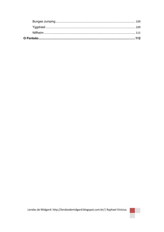 Bungee Jumping ......................................................................................................... 109
         Yggdrasil ...................................................................................................................... 109
         Niflheim ........................................................................................................................ 111
O Panteão ................................................................................................................ 112




    Lendas de Midgard: http://lendasdemidgard.blogspot.com.br/| Raphael Vinicius
 
