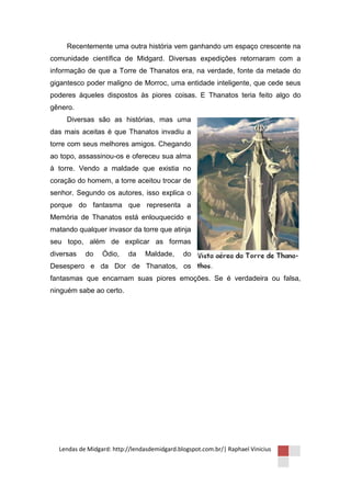 Recentemente uma outra história vem ganhando um espaço crescente na
comunidade científica de Midgard. Diversas expedições retornaram com a
informação de que a Torre de Thanatos era, na verdade, fonte da metade do
gigantesco poder maligno de Morroc, uma entidade inteligente, que cede seus
poderes àqueles dispostos às piores coisas. E Thanatos teria feito algo do
gênero.
     Diversas são as histórias, mas uma
das mais aceitas é que Thanatos invadiu a
torre com seus melhores amigos. Chegando
ao topo, assassinou-os e ofereceu sua alma
à torre. Vendo a maldade que existia no
coração do homem, a torre aceitou trocar de
senhor. Segundo os autores, isso explica o
porque do fantasma que representa a
Memória de Thanatos está enlouquecido e
matando qualquer invasor da torre que atinja
seu topo, além de explicar as formas
diversas   do    Ódio,    da    Maldade,      do
Desespero e da Dor de Thanatos, os
fantasmas que encarnam suas piores emoções. Se é verdadeira ou falsa,
ninguém sabe ao certo.




  Lendas de Midgard: http://lendasdemidgard.blogspot.com.br/| Raphael Vinicius
 