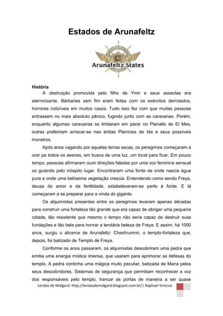 Estados de Arunafeltz




História
     A destruição promovida pelo filho de Ymir e seus asseclas era
aterrorizante. Bárbaries sem fim eram feitas com os exércitos derrotados,
horrores indizíveis em muitos casos. Tudo isso fez com que muitas pessoas
entrassem no mais absoluto pânico, fugindo junto com as caravanas. Porém,
enquanto algumas caravanas se limitaram em parar no Planalto de El Mes,
outras preferiram arriscar-se nas áridas Planícies de Ida e seus possíveis
monstros.
     Após anos vagando por aquelas terras secas, os peregrinos começaram a
orar pa todos os aesires, em busca de uma luz, um local para ficar. Em pouco
tempo, pessoas afirmaram ouvir direções faladas por uma voz feminina sensual
os guiando pelo inóspito lugar. Encontraram uma fonte de onde nascia água
pura e onde uma belíssima vegetação crescia. Entendendo como sendo Freya,
deusa do amor e da fertilidade, estabeleceram-se perto à fonte. E lá
começaram a se preparar para a vinda do gigante.
     Os alquimistas presentes entre os peregrinos levaram apenas décadas
para construir uma fortaleza tão grande que era capaz de abrigar uma pequena
cidade, tão resistente que mesmo o tempo não seria capaz de destruir suas
fundações e tão bela para honrar a lendária beleza de Freya. E assim, há 1000
anos, surgiu o alicerce de Arunafeltz: Cheshrumnir, o templo-fortaleza que,
depois, foi batizado de Templo de Freya.
     Conforme os anos passaram, os alquimistas descobriram uma pedra que
emitia uma energia mística imensa, que usaram para aprimorar as defesas do
templo. A pedra continha uma mágica muito peculiar, batizada de Mana pelos
seus descobridores. Sistemas de segurança que permitiam reconhecer a voz
dos responsáveis pelo templo, trancar as portas de maneira a ser quase
  Lendas de Midgard: http://lendasdemidgard.blogspot.com.br/| Raphael Vinicius
 