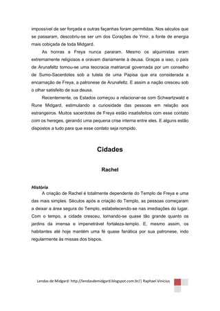 impossível de ser forçada e outras façanhas foram permitidas. Nos séculos que
se passaram, descobriu-se ser um dos Corações de Ymir, a fonte de energia
mais cobiçada de toda Midgard.
     As honras a Freya nunca pararam. Mesmo os alquimistas eram
extremamente religiosos e oravam diariamente à deusa. Graças a isso, o país
de Arunafeltz tornou-se uma teocracia matriarcal governada por um conselho
de Sumo-Sacerdotes sob a tutela de uma Papisa que era considerada a
encarnação de Freya, a patronese de Arunafeltz. E assim a nação cresceu sob
o olhar satisfeito de sua deusa.
     Recentemente, os Estados começou a relacionar-se com Schwartzwald e
Rune Midgard, estimulando a curiosidade das pessoas em relação aos
estrangeiros. Muitos sacerdotes de Freya estão insatisfeitos com esse contato
com os hereges, gerando uma pequena crise interna entre eles. E alguns estão
dispostos a tudo para que esse contato seja rompido.



                                    Cidades

                                      Rachel


História
     A criação de Rachel é totalmente dependente do Templo de Freya e uma
das mais simples. Séculos após a criação do Templo, as pessoas começaram
a deixar a área segura do Templo, estabelecendo-se nas imediações do lugar.
Com o tempo, a cidade cresceu, tornando-se quase tão grande quanto os
jardins da imensa e impenetrável fortaleza-templo. E, mesmo assim, os
habitantes até hoje mantém uma fé quase fanática por sua patronese, indo
regularmente às missas dos bispos.




  Lendas de Midgard: http://lendasdemidgard.blogspot.com.br/| Raphael Vinicius
 