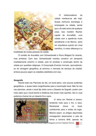 O     tradicionalismo      da
                                                    cidade manteve-se até hoje.
                                                    Quase nenhuma tecnologia é
                                                    empregada na cidade, sendo
                                                    que a fé está acima de qualquer
                                                    coisa. Isso mantém Rachel,
                                                    capital   de    Arunafeltz,   uma
                                                    cidade com a aparência muito
                                                    semelhante à de Morroc, tanto
                                                    em arquitetura quanto em nível
                                                    científico. A maior diferença é a
hostilidade de muitas pessoas da cidade.
     O contato de Arunafetz com Schwartzwald e Rune Midgard foi recente,
mas amistoso. Com isso, Schwartzwald mandou construir um aeroporto
imediatamente próximo à cidade, pois foi proibida a construção dentro da
cidade por questões religiosas. A Corporação Eventos Incríveis, aproveitando-
se da vantagem geográfica, já dominou o mercado de serviços da cidadel,
embora poucos sejam os cidadãos satisfeitos com isso.



Geografia
    Rachel está nas Planícies de Ida, um local plano, com poucos acidentes
geográficos, e quase todos insignificantes para a locomoção local. Não há rios
nas planícies, sendo o local tão árido como o Deserto de Sograth, porém com
mais oásis que o local devido à distância dos locais mais quentes. Ida é o que
podemos chamar de um deserto frio e seco.
                                                   O clima em Rachel é ameno,
                                             tendendo mais para o frio, e seco.
                                             Raramente         chove      no      local,
                                             contribuindo para a aridez do lugar.
                                             Mesmo assim, os antigos alquimistas
                                             conseguiram desenvolver o solo de
                                             forma a torná-lo fértil, apenas na
  Lendas de Midgard: http://lendasdemidgard.blogspot.com.br/| Raphael Vinicius
 
