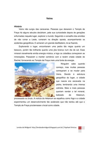 Veins


História
     Veins não surgiu das caravanas. Pessoas que deixaram o Templo de
Freya há alguns séculos decidiram, pela sua curiosidade depois de gerações
enfurnadas naquele lugar, explorar o mundo. Seguindo o conselho dos anciões
de não rumar a Leste, rumaram na direção oposta, acompanhando os
acidentes geográficos. E acharam um grande desfiladeiro, lá se fixando.
     Explorando o lugar, encontraram uma pedra tão negra quanto um
besouro, porém tão brilhante quanto uma jóia branca num dia de sol. Esse
mineral visivelmente emitia energia mística, e logo os cidadãos começaram as
minerações. Passaram a manter comércio com a recém criada cidade de
Rachel, fornecendo ao Templo de Freya mais uma fonte de energia.
                                                          Ninguém        sabe     quando
                                                    começo, mas muitas pessoas
                                                    começaram a se mudar para
                                                    Veins.     Devido     á      estrutura
                                                    geográfica do lugar, a cidade
                                                    que nascia era escavada na
                                                    pedra, lembrando uma imensa
                                                    colméia. Mais e mais pessoas
                                                    queriam vender o tal mineral,
                                                    batizado        de          Hetarium,
processado ou bruto. A notícia do Hetarium se espalhou como fogo e a cidade
experimentou um desenvolvimento tão acelerado que não tardou até que o
Templo de Freya proclamasse o local como cidade.




  Lendas de Midgard: http://lendasdemidgard.blogspot.com.br/| Raphael Vinicius
 