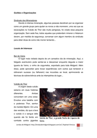 Guildas e Organizações


Sindicato dos Mineradores
     Devido à intensa mineração, algumas pessoas decidiram por se organizar
como um grande grupo para ajudar os novos a não morrerem, uma vez que as
escavações no Vulcão de Thor são muito perigosas, foi criado essa pequena
organização. Sem sede fixa, todos aqueles que pretendem minerar o Hetarium
devem, por medida de segurança, conversar com algum membro do sindicato
para obter dicas de como não morrer tentando...



Locais de Interesse


Bar de Veins
     O lugar mais visitado depois de um cansativo dia de mineração. Aqui, o
fatigado aventureiro pode sentar-se e descansar enquanto degusta a maior
iguaria de Veins, o vinho de cogumelos, exportado para toda Midgard. Além
disso, pode aproveitar para trocar experiências com outros que tentaram e
obtiveram sucesso (ou falharam) nas incursões ao local, aprimorando as
técnicas de sobrevivência ante às intempéries do lugar...



Vulcão de Thor
     A origem deste vulcão
esbarra em duas histórias
diferentes.           Ambas
concordam em uma coisa:
Envolve uma batalha com
o poderoso Thor, senhor
do martelo Mjolnir. Em uma
das versões, diz que a lava
o vulcão é o sangue dele
quando ele foi ferido em
combate contra gigantes

  Lendas de Midgard: http://lendasdemidgard.blogspot.com.br/| Raphael Vinicius
 