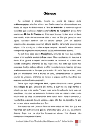 Gênese

     Ao   começar      a   criação,    mesmo      no   centro    do    espaço    abria-
se Ginnungagap, o terrível abismo sem fundo e sem luz, circundado por uma
massa de vapor. Ao norte estava a Terra de Niflheim - o mundo de água e
escuridão que se abria ao redor da eterna fonte de Hvergelmir. Dessa fonte
nasciam os 12 rios do Elivagar, as doze correntes que corriam até a borda do
seu mundo, antes de encontrar-se com o muro de frio que gelava as suas
águas, fazendo-o também cair no abismo central. Com um estrondo
ensurdecedor, as águas escoavam abismo adentro, para muito longe de sua
origem, onde em alguns pontos a água congelou, formando assim camadas
sobrepostas de gelo que foram pouco a pouco preenchendo o abismo.
     Ao sul deste caos estava Muspelheim, o mundo do fogo, cuja custódia
estava encomendada ao gigante Sutr e seus filhos, os gigantes do fogo que lá
viviam. Este gigante era quem lançava nuvens de centelhas ao brandir a sua
espada chamejante, enchendo do seu fogo o céu, mas este fogo quase não
conseguia fundir o gelo do abismo e o frio venceria de novo, fazendo com que
se elevasse uma coluna de vapor que também não podia fugir do abismo, dado
que, ao encontrar-se com o mundo do gelo, condensavam-se as grandes
colunas de umidade, enchendo de nuvens o espaço central, impedindo que
qualquer caminho fosse encontrado.
     Deste lugar surgiu o Gigante Ymir, a personificação do oceano gelado e
dos pedaços de gelo. Enquanto ele dormia, o suor de seu corpo formou o
primeiro de sua prole glacial. Tempos mais tarde, tomado pela fome sua e de
seus filhos, criou uma vaca chamada Audhumla, e de seu úbere corriam quatro
rios de leite, de onde se alimentavam Ymir e seus filhos. Para se alimentar, a
vaca lambia as pedras de gelo salgado, e após três dias ela descobriu no gelo
um homem forte e esbelto chamado Buri.
     Buri casou-se com uma das filhas de Ymir e teve um filho, Bor, que teve
três filhos com outra donzela gelada, chamados Odin, Vili e Vé, os primeiros
Aesires. Logo que os gigantes tornaram-se cientes dos deuses, eles
começaram uma guerra violenta.

  Lendas de Midgard: http://lendasdemidgard.blogspot.com.br/| Raphael Vinicius
 