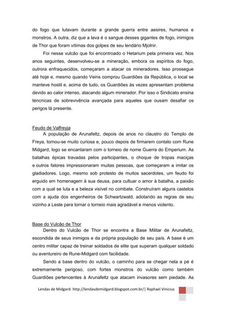 do fogo que lutavam durante a grande guerra entre aesires, humanos e
monstros. A outra, diz que a lava é o sangue desses gigantes de fogo, inimigos
de Thor que foram vítimas dos golpes de seu lendário Mjolnir.
     Foi nesse vulcão que foi encontroado o Hetarium pela primeira vez. Nos
anos seguintes, desenvolveu-se a mineração, embora os espíritos do fogo,
outrora enfraquecidos, começaram a atacar os mineradores. Isso prossegue
até hoje e, mesmo quando Veins comprou Guardiões da República, o local se
manteve hostil e, acima de tudo, os Guardiões às vezes apresentam problema
devido ao calor intenso, atacando algum minerador. Por isso o Sindicato ensina
téncnicas de sobrevivência avançada para aqueles que ousam desafiar os
perigos lá presente.



Feudo de Valfreyja
    A população de Arunafeltz, depois de anos no claustro do Templo de
Freya, tornou-se muito curiosa e, pouco depois de firmarem contato com Rune
Midgard, logo se encantaram com o torneio de nome Guerra do Emperium. As
batalhas épicas travadas pelos participantes, o choque de tropas maciças
e outros fatores impressionaram muitas pessoas, que começaram a imitar os
gladiadores. Logo, mesmo sob protesto de muitos sacerdotes, um feudo foi
erguido em homenagem à sua deusa, para cultuar o amor à batalha, a paixão
com a qual se luta e a beleza visível no combate. Construíram alguns castelos
com a ajuda dos engenheiros de Schwartzwald, adotando as regras de seu
vizinho a Leste para tornar o torneio mais agradável e menos violento.



Base do Vulcão de Thor
    Dentro do Vulcão de Thor se encontra a Base Militar de Arunafeltz,
escondida de seus inimigos e da própria população de seu país. A base é um
centro militar capaz de treinar soldados de elite que superam qualquer soldado
ou aventureiro de Rune-Midgard com facilidade.
     Sendo a base dentro do vulcão, o caminho para se chegar nela a pé é
extremamente perigoso, com fortes monstros do vulcão como também
Guardiões pertencentes à Arunafeltz que atacam invasores sem piedade. As

  Lendas de Midgard: http://lendasdemidgard.blogspot.com.br/| Raphael Vinicius
 