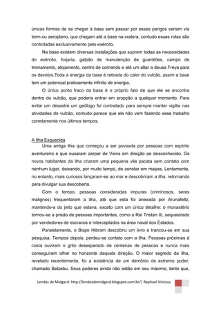 únicas formas de se chegar à base sem passar por esses perigos seriam via
trem ou aeroplano, que chegam até a base na cratera, contudo essas rotas são
controladas exclusivamente pelo exército.
     Na base existem diversas instalações que suprem todas as necessidades
do exército, forjaria, galpão de manutenção de guardiões, campo de
treinamento, alojamento, centro de comando e até um altar a deusa Freya para
os devotos.Toda a energia da base é retirada do calor do vulcão, assim a base
tem um potencial praticamente infinito de energia.
     O único ponto fraco da base é o próprio fato de que ele se encontra
dentro do vulcão, que poderia entrar em erupção a qualquer momento. Para
evitar um desastre um geólogo foi contratado para sempre manter vigília nas
atividades do vulcão, contudo parece que ele não vem fazendo esse trabalho
corretamente nos últimos tempos.



A Ilha Esquecida
      Uma antiga ilha que começou a ser povoada por pessoas com espírito
aventureiro e que ousaram zarpar de Veins em direção ao desconhecido. Os
novos habitantes da ilha criaram uma pequena vila pacata sem contato com
nenhum lugar, deixando, por muito tempo, de constar em mapas. Lentamente,
no entanto, mais curiosos lançaram-se ao mar e descobriram a ilha, retornando
para divulgar sua descoberta.
     Com o tempo, pessoas consideradas impuras (criminosos, seres
malignos) frequentaram a ilha, até que esta foi anexada por Arunafeltz,
mantendo-a do jeito que estava, exceto com um único detalhe: o monastério
tornou-se a prisão de pessoas importantes, como o Rei Tristan III, sequestrado
por vendedores de escravos e interceptados na área naval dos Estados.
     Paralelamente, o Bispo Hibram descobriu um livro e trancou-se em sua
pesquisa. Tempos depois, perdeu-se contato com a ilha. Pessoas próximas à
costa ouviram o grito desesperado de centenas de pessoas e nunca mais
conseguiram olhar no horizonte daquela direção. O maior segredo da ilha,
revelado recentemente, foi a existência de um demônio de extremo poder,
chamado Belzebu. Seus poderes ainda não estão em seu máximo, tanto que,

  Lendas de Midgard: http://lendasdemidgard.blogspot.com.br/| Raphael Vinicius
 