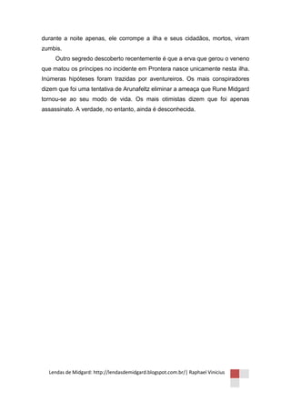 durante a noite apenas, ele corrompe a ilha e seus cidadãos, mortos, viram
zumbis.
     Outro segredo descoberto recentemente é que a erva que gerou o veneno
que matou os príncipes no incidente em Prontera nasce unicamente nesta ilha.
Inúmeras hipóteses foram trazidas por aventureiros. Os mais conspiradores
dizem que foi uma tentativa de Arunafeltz eliminar a ameaça que Rune Midgard
tornou-se ao seu modo de vida. Os mais otimistas dizem que foi apenas
assassinato. A verdade, no entanto, ainda é desconhecida.




  Lendas de Midgard: http://lendasdemidgard.blogspot.com.br/| Raphael Vinicius
 