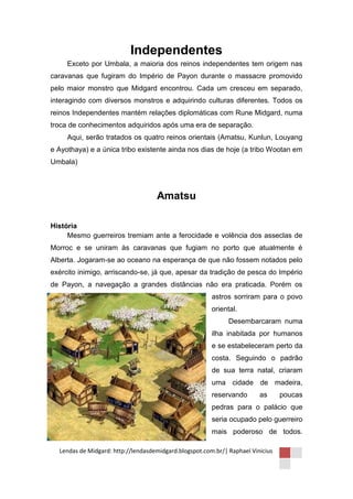 Independentes
     Exceto por Umbala, a maioria dos reinos independentes tem origem nas
caravanas que fugiram do Império de Payon durante o massacre promovido
pelo maior monstro que Midgard encontrou. Cada um cresceu em separado,
interagindo com diversos monstros e adquirindo culturas diferentes. Todos os
reinos Independentes mantém relações diplomáticas com Rune Midgard, numa
troca de conhecimentos adquiridos após uma era de separação.
     Aqui, serão tratados os quatro reinos orientais (Amatsu, Kunlun, Louyang
e Ayothaya) e a única tribo existente ainda nos dias de hoje (a tribo Wootan em
Umbala)



                                    Amatsu

História
     Mesmo guerreiros tremiam ante a ferocidade e volência dos asseclas de
Morroc e se uniram às caravanas que fugiam no porto que atualmente é
Alberta. Jogaram-se ao oceano na esperança de que não fossem notados pelo
exército inimigo, arriscando-se, já que, apesar da tradição de pesca do Império
de Payon, a navegação a grandes distâncias não era praticada. Porém os
                                                        astros sorriram para o povo
                                                        oriental.
                                                              Desembarcaram numa
                                                        ilha inabitada por humanos
                                                        e se estabeleceram perto da
                                                        costa. Seguindo o padrão
                                                        de sua terra natal, criaram
                                                        uma cidade de madeira,
                                                        reservando       as      poucas
                                                        pedras para o palácio que
                                                        seria ocupado pelo guerreiro
                                                        mais poderoso de todos.

  Lendas de Midgard: http://lendasdemidgard.blogspot.com.br/| Raphael Vinicius
 