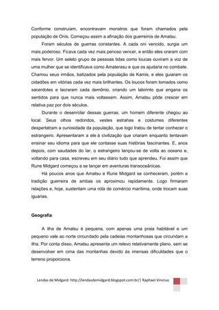 Conforme construíam, encontravam monstros que foram chamados pela
população de Onis. Começou assim a afinação dos guerreiros de Amatsu.
     Foram séculos de guerras constantes. A cada oni vencido, surgia um
mais poderoso. Ficava cada vez mais penoso vencer, e então eles oraram com
mais fervor. Um seleto grupo de pessoas tidas como loucas ouviram a voz de
uma mulher que se identificava como Amaterasu e que os ajudaria no combate.
Chamou seus irmãos, batizados pela população de Kamis, e eles guiaram os
cidadões em vitórias cada vez mais brilhantes. Os loucos foram tomados como
sacerdotes e lacraram cada demônio, criando um labirinto que engana os
sentidos para que nunca mais voltassem. Assim, Amatsu pôde crescer em
relativa paz por dois séculos.
     Durante o desenrolar dessas guerras, um homem diferente chegou ao
local. Seus olhos redondos,            vestes estrahas e         costumes diferentes
despertatram a curiosidade da população, que logo tratou de tentar conhecer o
estrangeiro. Apresentaram a ele à civilização que criaram enquanto tentavam
ensinar seu idioma para que ele contasse suas histórias fascinantes. E, anos
depois, com saudades do lar, o estrangeiro lançou-se de volta ao oceano e,
voltando para casa, escreveu em seu diário tudo que aprendeu. Foi assim que
Rune Midgard começou a se lançar em aventuras transoceânicas.
     Há poucos anos que Amatsu e Rune Midgard se conheceram, porém a
tradição guerreira de ambas os aproximou rapidamente. Logo firmaram
relações e, hoje, sustentam uma rota de comércio marítima, onde trocam suas
iguarias.



Geografia


     A ilha de Amatsu é pequena, com apenas uma praia habitável e um
pequeno vale ao norte circundado pela cadeias montanhosas que circundam a
ilha. Por conta disso, Amatsu apresenta um relevo relativamente plano, sem se
desenvolver em cima das montanhas devido às imensas dificuldades que o
terreno proporciona.



   Lendas de Midgard: http://lendasdemidgard.blogspot.com.br/| Raphael Vinicius
 