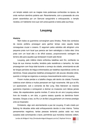 um templo selado com as magias mais poderosas conhecidas na época, de
onde nenhum demônio poderia sair. Recentemente, com a possessão de uma
jovem sacerdotisa por um Samurai sanguinário e enlouquecido, o templo
recebeu um habitante novo que vem preocupando a todos pela sua força.



                                   Louyang

História
     Nem todos os guerreiros convergiram para Amatsu. Parte dos comboios
de navios preferiu prosseguir para ganhar tempo caso aquela besta
conseguisse cruzar o oceano. E seguiram pelos estreitos até atingirem uma
pequena praia num local que parecia ser bem estratégico a todos eles: Uma
praia com um local alto e de difícil acesso, proporcionando vantagem de
terreno alto para aqueles que tentassem invadir pelo litoral.
     Louyang, pelo milênio inteiro enfrentou batalhas sem fim, confiando na
força de sua imensa muralha, lendária pela resistência e tamanho. As lutas
prosseguiram com força total durante o começo da cidade, amenizando-se até
ter longos períodos de trégua entremeados por batalhas esporádicas contra os
demônios. Essas pequenas batalhas prosseguiram até poucas décadas atrás,
quando o inimigo se organizou e avançou inexoravelmente sobre Louyang.
     Foram muitas perdas e a batalha chegou até dentro da cidade. Funerais
coletivos eram diários e muitos pensavam em fugir novamente. Até que os Wu
Lin apareceram, sob o comando de Bai Long. Eles lideraram os maiores
guerreiros imperiais e começaram a dizimar os invasores com táticas jamais
vistas, tão espetaculares quanto mortais. E cerca de um ano Louyang estava
livre da invasão e, em dois, a guerra cessou quando os demônios foram
lacrados. Graças a isso, os Wu Lin de Bai Long ganharam um imenso prestígio
ante ao Imperador.
     Entretanto, algo vem atormentando a paz de Louyang. O selo criado por
Bailong há décadas atrás está enfraquecendo devido à crise interna. Tantos
pensamentos negativos, tantas pessoas tentando pactos cada vez mais
ousados está corrompendo o lacre, permitindo que monstros menores voltem,
  Lendas de Midgard: http://lendasdemidgard.blogspot.com.br/| Raphael Vinicius
 