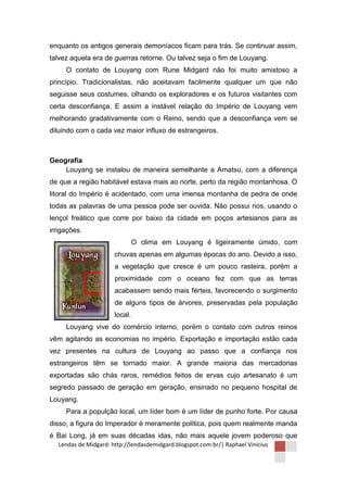 enquanto os antigos generais demoníacos ficam para trás. Se continuar assim,
talvez aquela era de guerras retorne. Ou talvez seja o fim de Louyang.
     O contato de Louyang com Rune Midgard não foi muito amistoso a
princípio. Tradicionalistas, não aceitavam facilmente qualquer um que não
seguisse seus costumes, olhando os exploradores e os futuros visitantes com
certa desconfiança. E assim a instável relação do Império de Louyang vem
melhorando gradativamente com o Reino, sendo que a desconfiança vem se
diluindo com o cada vez maior influxo de estrangeiros.



Geografia
    Louyang se instalou de maneira semelhante a Amatsu, com a diferença
de que a região habitável estava mais ao norte, perto da região montanhosa. O
litoral do Império é acidentado, com uma imensa montanha de pedra de onde
todas as palavras de uma pessoa pode ser ouvida. Não possui rios, usando o
lençol freático que corre por baixo da cidade em poços artesianos para as
irrigações.
                                O clima em Louyang é ligeiramente úmido, com
                       chuvas apenas em algumas épocas do ano. Devido a isso,
                       a vegetação que cresce é um pouco rasteira, porém a
                       proximidade com o oceano fez com que as terras
                       acabassem sendo mais férteis, favorecendo o surgimento
                       de alguns tipos de árvores, preservadas pela população
                       local.
     Louyang vive do comércio interno, porém o contato com outros reinos
vêm agitando as economias no império. Exportação e importação estão cada
vez presentes na cultura de Louyang ao passo que a confiança nos
estrangeiros têm se tornado maior. A grande maioria das mercadorias
exportadas são chás raros, remédios feitos de ervas cujo artesanato é um
segredo passado de geração em geração, ensinado no pequeno hospital de
Louyang.
     Para a populção local, um líder bom é um líder de punho forte. Por causa
disso, a figura do Imperador é meramente política, pois quem realmente manda
é Bai Long, já em suas décadas idas, não mais aquele jovem poderoso que
   Lendas de Midgard: http://lendasdemidgard.blogspot.com.br/| Raphael Vinicius
 