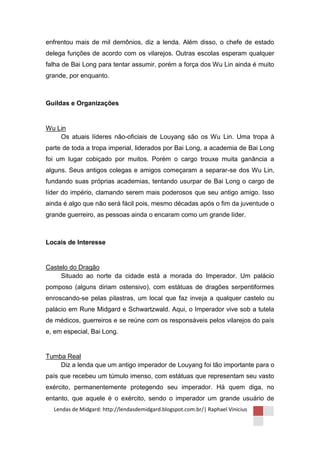 enfrentou mais de mil demônios, diz a lenda. Além disso, o chefe de estado
delega funções de acordo com os vilarejos. Outras escolas esperam qualquer
falha de Bai Long para tentar assumir, porém a força dos Wu Lin ainda é muito
grande, por enquanto.



Guildas e Organizações


Wu Lin
    Os atuais líderes não-oficiais de Louyang são os Wu Lin. Uma tropa à
parte de toda a tropa imperial, liderados por Bai Long, a academia de Bai Long
foi um lugar cobiçado por muitos. Porém o cargo trouxe muita ganância a
alguns. Seus antigos colegas e amigos começaram a separar-se dos Wu Lin,
fundando suas próprias academias, tentando usurpar de Bai Long o cargo de
líder do império, clamando serem mais poderosos que seu antigo amigo. Isso
ainda é algo que não será fácil pois, mesmo décadas após o fim da juventude o
grande guerreiro, as pessoas ainda o encaram como um grande líder.



Locais de Interesse


Castelo do Dragão
     Situado ao norte da cidade está a morada do Imperador. Um palácio
pomposo (alguns diriam ostensivo), com estátuas de dragões serpentiformes
enroscando-se pelas pilastras, um local que faz inveja a qualquer castelo ou
palácio em Rune Midgard e Schwartzwald. Aqui, o Imperador vive sob a tutela
de médicos, guerreiros e se reúne com os responsáveis pelos vilarejos do país
e, em especial, Bai Long.


Tumba Real
    Diz a lenda que um antigo imperador de Louyang foi tão importante para o
país que recebeu um túmulo imenso, com estátuas que representam seu vasto
exército, permanentemente protegendo seu imperador. Há quem diga, no
entanto, que aquele é o exército, sendo o imperador um grande usuário de
  Lendas de Midgard: http://lendasdemidgard.blogspot.com.br/| Raphael Vinicius
 