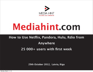 Mediahint.com
              How to Use Netﬂix, Pandora, Hulu, Rdio from
                                    Anywhere
                        25 000+ users with ﬁrst week



                            29th October 2012, Latvia, Riga

Monday, March 11, 13
 
