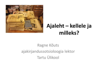 Ajaleht – kellele ja milleks? 
Ragne Kõuts 
ajakirjandussotsioloogia lektor 
Tartu Ülikool  