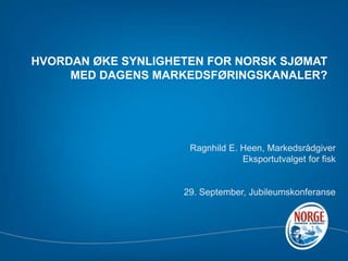 HVORDAN ØKE SYNLIGHETEN FOR NORSK SJØMAT MED DAGENS MARKEDSFØRINGSKANALER? Ragnhild E. Heen,Markedsrådgiver Eksportutvalget for fisk  29. September, Jubileumskonferanse 