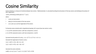 Cosine Similarity
Cosine similarity is a measure of similarity between two vectors. Mathematically, it is calculated by taking the dot product of the two vectors and dividing by the product of
their magnitude’s
cosine_similarity(x,y)=dot(x,y)/(||x|| * ||y||)
where
• x and y are two vectors
• dot(x,y) is the dot product of the two vectors
• ||x|| and ||y|| are the magnitudes of the vectors
To illustrate cosine similarity with a hypothetical example, let's say we have two vectors x and y:
x = [3, 2] (This represents vector x with two components, 3 and 2)
y = [1, 4] (This represents vector y with two components, 1 and 4)
Calculate the dot product of x and y: x • y = (3 * 1) + (2 * 4) = 3 + 8 = 11
Calculate the magnitudes of vectors x and y:
||x|| = √(3^2 + 2^2) = √(9 + 4) = √13
||y|| = √(1^2 + 4^2) = √(1 + 16) = √17
Calculate the cosine similarity:
cos(θ) = (x • y) / (||x|| * ||y||) = 11 / (√13 * √17) ≈ 0.745
 