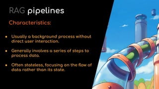 ● Usually a background process without
direct user interaction.
● Generally involves a series of steps to
process data.
● Often stateless, focusing on the ﬂow of
data rather than its state.
RAG pipelines
Characteristics:
 