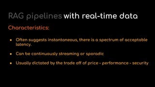 RAG pipelines with real-time data
Characteristics:
● Often suggests instantaneous, there is a spectrum of acceptable
latency.
● Can be continuously streaming or sporadic
● Usually dictated by the trade off of price - performance - security
 