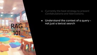 RAG
101
● Currently the best strategy to prevent
Confabulations and fabrications.
● Understand the context of a query -
not just a lexical search
 