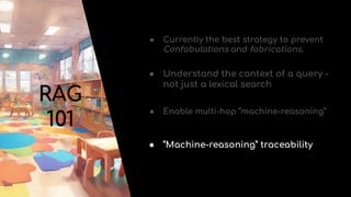 RAG
101
● Currently the best strategy to prevent
Confabulations and fabrications.
● Understand the context of a query -
not just a lexical search
● Enable multi-hop “machine-reasoning”
● “Machine-reasoning” traceability
 