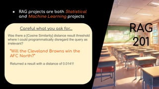 ● RAG projects are both Statistical
and Machine Learning projects
Careful what you ask for…
Was there a [Cosine Similarity] distance result threshold
where I could programmatically disregard the query as
irrelevant?
“Will the Cleveland Browns win the
AFC North?”
Returned a result with a distance of 0.0141!
RAG
201
 