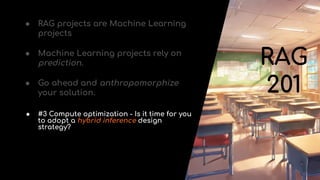 RAG
201
● RAG projects are Machine Learning
projects
● Machine Learning projects rely on
prediction.
● Go ahead and anthropomorphize
your solution.
● #3 Compute optimization - Is it time for you
to adopt a hybrid inference design
strategy?
 