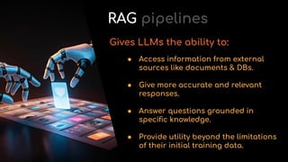 ● Access information from external
sources like documents & DBs.
● Give more accurate and relevant
responses.
● Answer questions grounded in
speciﬁc knowledge.
● Provide utility beyond the limitations
of their initial training data.
Gives LLMs the ability to:
RAG pipelines
 