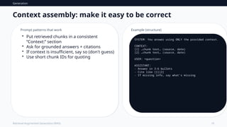 Generation
10
Retrieval-Augmented Generation (RAG)
Context assembly: make it easy to be correct
Prompt patterns that work
• Put retrieved chunks in a consistent
“Context:” section
• Ask for grounded answers + citations
• If context is insufficient, say so (don't guess)
• Use short chunk IDs for quoting
Example (structure)
SYSTEM: You answer using ONLY the provided context.
CONTEXT:
[1] …chunk text… (source, date)
[2] …chunk text… (source, date)
USER: <question>
ASSISTANT:
- Answer in 3–6 bullets
- Cite like [1][2]
- If missing info, say what's missing
 