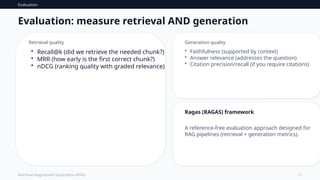 Evaluation
11
Retrieval-Augmented Generation (RAG)
Evaluation: measure retrieval AND generation
Retrieval quality
• Recall@k (did we retrieve the needed chunk?)
• MRR (how early is the first correct chunk?)
• nDCG (ranking quality with graded relevance)
Generation quality
• Faithfulness (supported by context)
• Answer relevance (addresses the question)
• Citation precision/recall (if you require citations)
Ragas (RAGAS) framework
A reference-free evaluation approach designed for
RAG pipelines (retrieval + generation metrics).
 