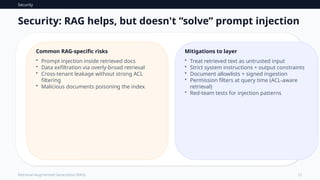 Security
12
Retrieval-Augmented Generation (RAG)
Security: RAG helps, but doesn't “solve” prompt injection
Common RAG-specific risks
• Prompt injection inside retrieved docs
• Data exfiltration via overly-broad retrieval
• Cross-tenant leakage without strong ACL
filtering
• Malicious documents poisoning the index
Mitigations to layer
• Treat retrieved text as untrusted input
• Strict system instructions + output constraints
• Document allowlists + signed ingestion
• Permission filters at query time (ACL-aware
retrieval)
• Red-team tests for injection patterns
 