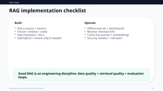 Next steps
15
Retrieval-Augmented Generation (RAG)
RAG implementation checklist
Build
• Pick a corpus + owners
• Chunk + embed + index
• Add metadata + ACLs
• Add hybrid + rerank only if needed
Operate
• Offline eval set + dashboards
• Monitor retrieval drift
• Cache hot queries + embeddings
• Security reviews + red-team
Good RAG is an engineering discipline: data quality + retrieval quality + evaluation
loops.
 