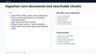 Ingestion
7
Retrieval-Augmented Generation (RAG)
Ingestion: turn documents into searchable chunks
Steps
• Load: PDFs, HTML, tickets, wikis, databases
• Clean: remove boilerplate, fix encoding,
normalize tables
• Split: chunk text with overlap
• Embed: create vectors + store metadata
• Index: build vector (and optionally keyword)
index
Metadata is your superpower
• source URL/path
• document type
• owner/team
• timestamp/version
• ACLs / permissions
Common knobs
• chunk size & overlap
• top‑k retrieved
• hybrid search weights
• reranker on/off
• context window budget
 